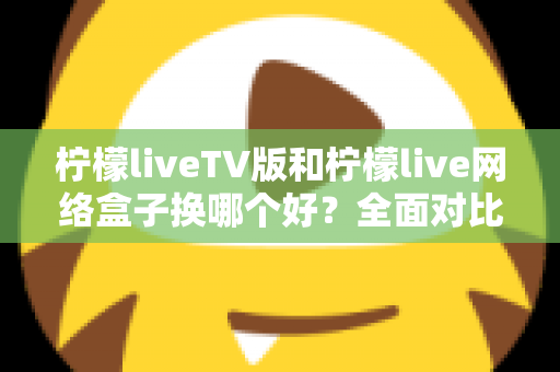 柠檬liveTV版和柠檬live网络盒子换哪个好?全面对比帮你选对方案 柠檬liveTV版和柠檬live网络盒子换哪个好?全面对比帮你选对方案