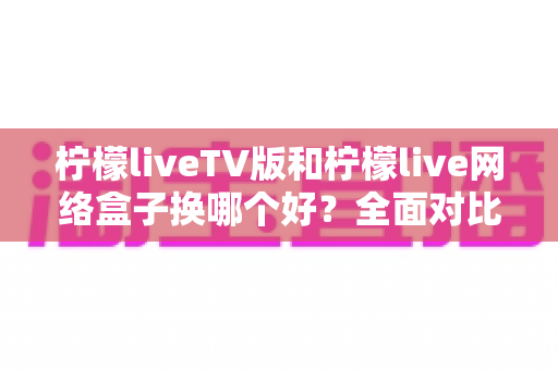 柠檬liveTV版和柠檬live网络盒子换哪个好?全面对比帮你选对方案 柠檬liveTV版和柠檬live网络盒子换哪个好?全面对比帮你选对方案