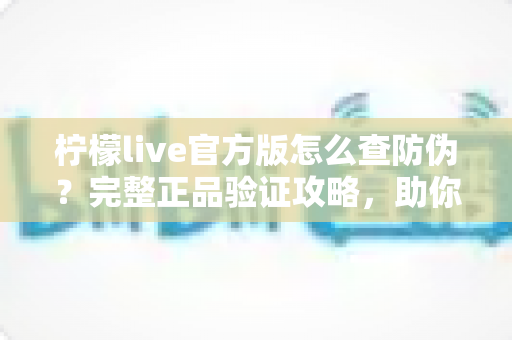 柠檬live官方版怎么查防伪?完整正品验证攻略,助你远离仿冒应用陷阱 柠檬live官方版怎么查防伪?完整正品验证攻略,助你远离仿冒应用陷阱