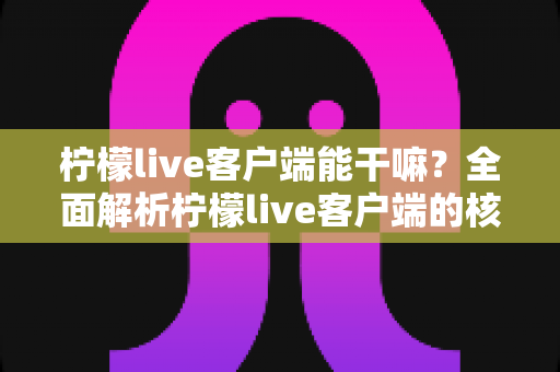 柠檬live客户端能干嘛?全面解析柠檬live客户端的核心功能与实用价值 柠檬live客户端能干嘛?全面解析柠檬live客户端的核心功能与实用价值