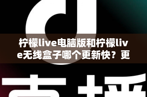 柠檬live电脑版和柠檬live无线盒子哪个更新快?更新速度全面对比与最优选择指南 柠檬live电脑版和柠檬live无线盒子哪个更新快?更新速度全面对比与最优选择指南