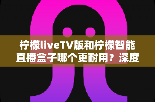 柠檬liveTV版和柠檬智能直播盒子哪个更耐用?深度对比分析与选购避坑指南 柠檬liveTV版和柠檬智能直播盒子哪个更耐用?深度对比分析与选购避坑指南