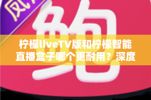 柠檬liveTV版和柠檬智能直播盒子哪个更耐用?深度对比分析与选购避坑指南 柠檬liveTV版和柠檬智能直播盒子哪个更耐用?深度对比分析与选购避坑指南