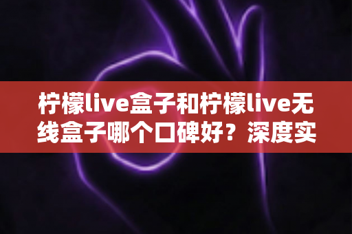 柠檬live盒子和柠檬live无线盒子哪个口碑好?深度实测对比帮你避开选购误区 柠檬live盒子和柠檬live无线盒子哪个口碑好?深度实测对比帮你避开选购误区