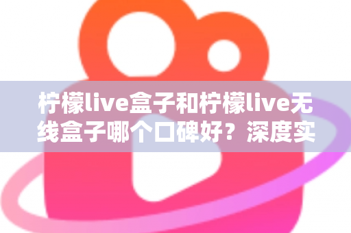 柠檬live盒子和柠檬live无线盒子哪个口碑好?深度实测对比帮你避开选购误区 柠檬live盒子和柠檬live无线盒子哪个口碑好?深度实测对比帮你避开选购误区