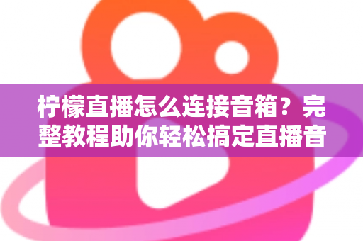柠檬直播怎么连接音箱？完整教程助你轻松搞定直播音效，提升直播间专业度