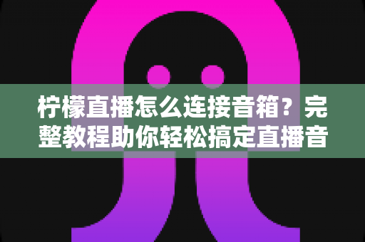 柠檬直播怎么连接音箱？完整教程助你轻松搞定直播音效，提升直播间专业度