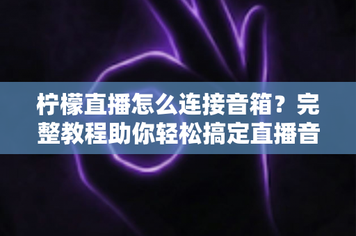 柠檬直播怎么连接音箱？完整教程助你轻松搞定直播音效，提升直播间专业度