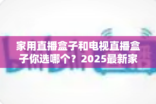 家用直播盒子和电视直播盒子你选哪个？2025最新家庭选购指南助你避坑不踩雷