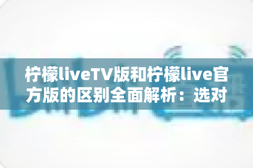 柠檬liveTV版和柠檬live官方版的区别全面解析：选对版本，观影体验直接翻倍