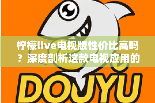 柠檬live电视版性价比高吗？深度剖析这款电视应用的真实价值与使用体验