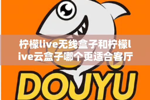 柠檬live无线盒子和柠檬live云盒子哪个更适合客厅？2025年家庭客厅电视盒子深度对比选购指南