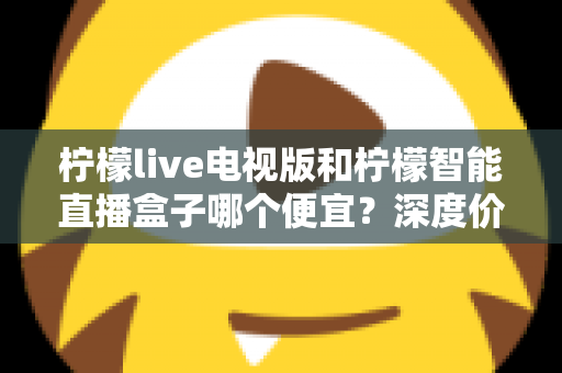 柠檬live电视版和柠檬智能直播盒子哪个便宜?深度价格对比与省钱选购指南 柠檬live电视版和柠檬智能直播盒子哪个便宜?深度价格对比与省钱选购指南