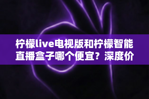 柠檬live电视版和柠檬智能直播盒子哪个便宜？深度价格对比与省钱选购指南