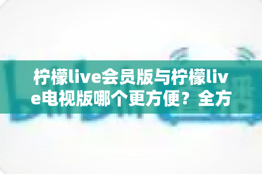 柠檬live会员版与柠檬live电视版哪个更方便？全方位对比帮你选出最适合的版本