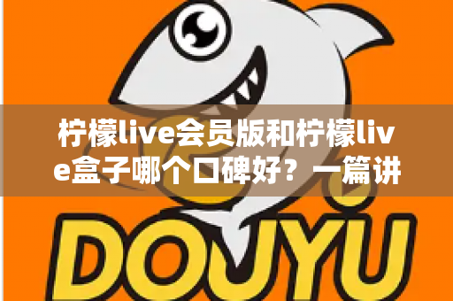 柠檬live会员版和柠檬live盒子哪个口碑好？一篇讲透的深度对比评测指南