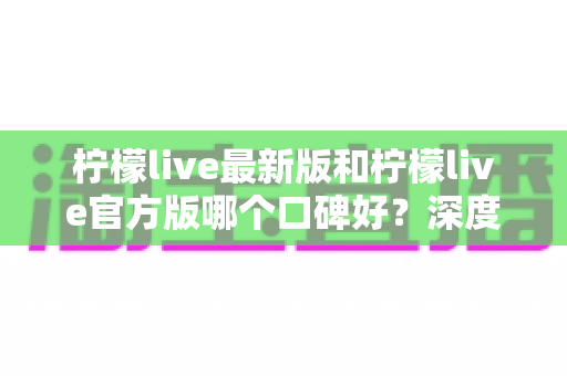 柠檬live最新版和柠檬live官方版哪个口碑好？深度对比分析与选择指南