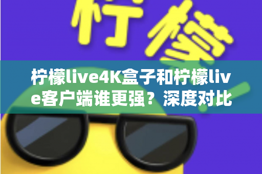 柠檬live4K盒子和柠檬live客户端谁更强？深度对比评测与选购指南