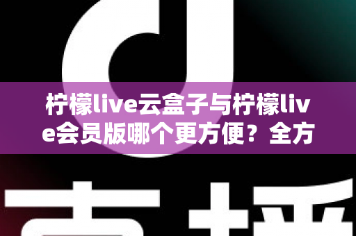 柠檬live云盒子与柠檬live会员版哪个更方便？全方位深度对比，帮你找到最省心的选择