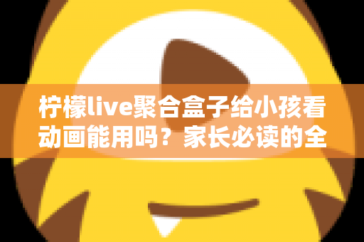 柠檬live聚合盒子给小孩看动画能用吗？家长必读的全面解析与安全使用指南