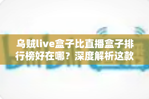 乌贼live盒子比直播盒子排行榜好在哪？深度解析这款直播工具的真实优势与使用体验