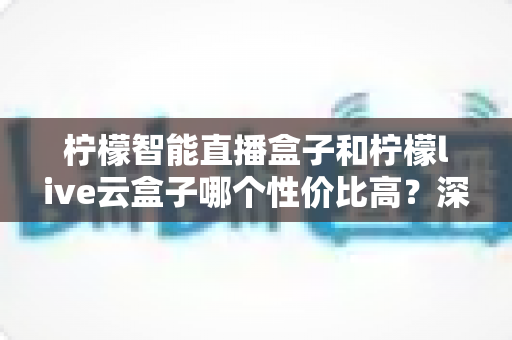 柠檬智能直播盒子和柠檬live云盒子哪个性价比高？深度对比评测帮你选对不选贵
