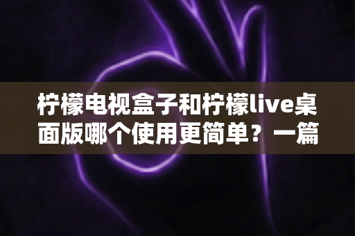 柠檬电视盒子和柠檬live桌面版哪个使用更简单？一篇讲透差异的实用选购指南