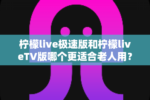 柠檬live极速版和柠檬liveTV版哪个更适合老人用？中老年用户专属选购与使用全攻略