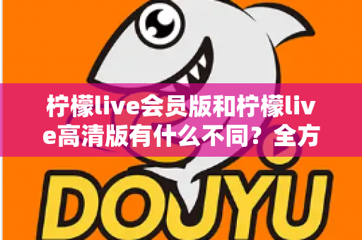 柠檬live会员版和柠檬live高清版有什么不同？全方位深度对比解析，帮你选出最适合自己的版本