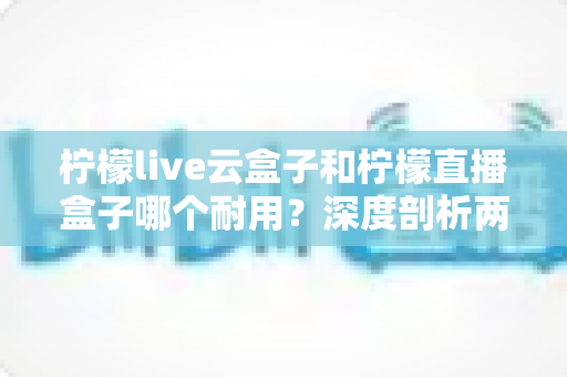 柠檬live云盒子和柠檬直播盒子哪个耐用？深度剖析两款热门盒子的寿命差异与选购攻略