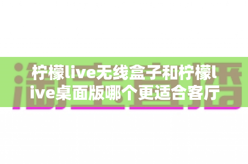 柠檬live无线盒子和柠檬live桌面版哪个更适合客厅？全维度对比评测与家庭选购实用指南
