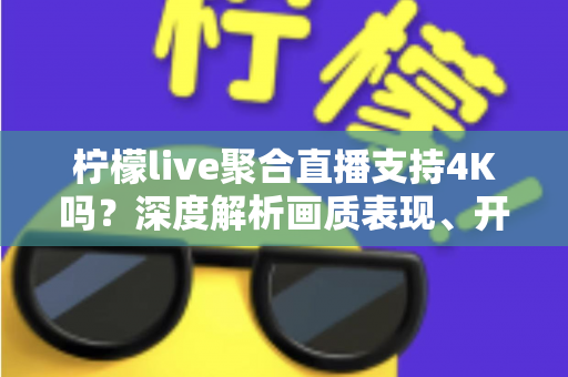 柠檬live聚合直播支持4K吗？深度解析画质表现、开启条件与观看体验全指南