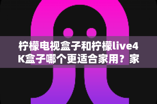 柠檬电视盒子和柠檬live4K盒子哪个更适合家用?家庭选购深度对比与实用指南 柠檬电视盒子和柠檬live4K盒子哪个更适合家用?家庭选购深度对比与实用指南
