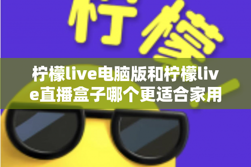 柠檬live电脑版和柠檬live直播盒子哪个更适合家用？家庭用户全面对比与选购指南