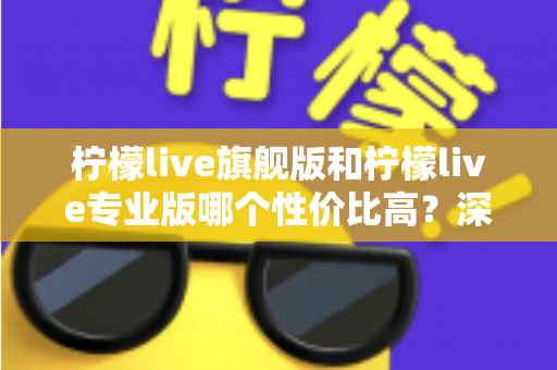 柠檬live旗舰版和柠檬live专业版哪个性价比高？深度对比测评帮你选对版本