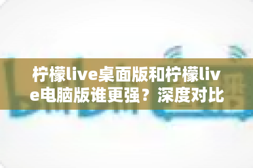 柠檬live桌面版和柠檬live电脑版谁更强？深度对比解析，帮你选对版本让直播体验翻倍