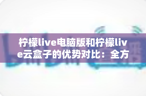 柠檬live电脑版和柠檬live云盒子的优势对比：全方位解析帮你选对观影利器