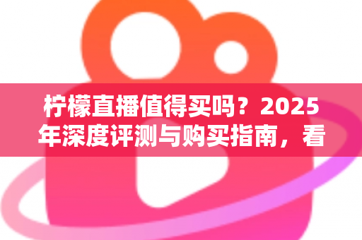 柠檬直播值得买吗？2025年深度评测与购买指南，看完再决定不后悔
