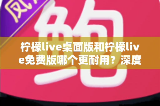 柠檬live桌面版和柠檬live免费版哪个更耐用？深度对比解析帮你选对版本