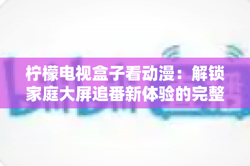 柠檬电视盒子看动漫：解锁家庭大屏追番新体验的完整攻略