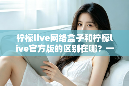 柠檬live网络盒子和柠檬live官方版的区别在哪?一文读懂两大版本的核心差异与选择指南 柠檬live网络盒子和柠檬live官方版的区别在哪?一文读懂两大版本的核心差异与选择指南