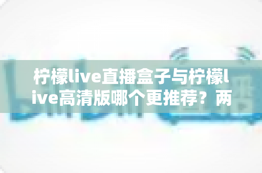 柠檬live直播盒子与柠檬live高清版哪个更推荐？两大版本全方位对比与选购指南
