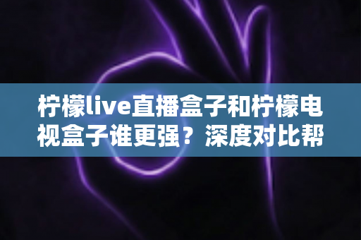 柠檬live直播盒子和柠檬电视盒子谁更强？深度对比帮你选出最适合客厅的那一款