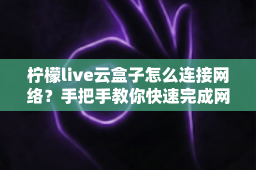 柠檬live云盒子怎么连接网络？手把手教你快速完成网络配置，畅享高清影音体验