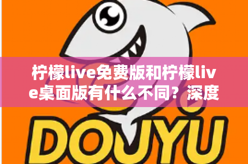 柠檬live免费版和柠檬live桌面版有什么不同？深度对比解析助你选对版本