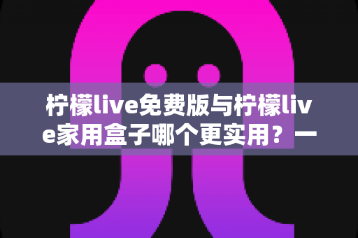 柠檬live免费版与柠檬live家用盒子哪个更实用？一份写给普通家庭的深度对比指南