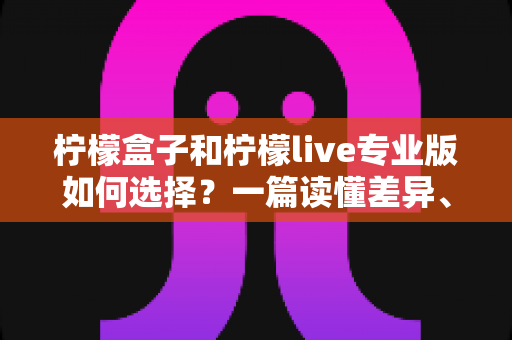 柠檬盒子和柠檬live专业版如何选择？一篇读懂差异、场景与性价比的全方位选购指南