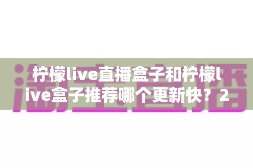 柠檬live直播盒子和柠檬live盒子推荐哪个更新快？2025最新对比选购全攻略