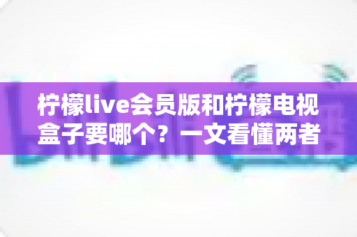 柠檬live会员版和柠檬电视盒子要哪个?一文看懂两者差异与选购指南 柠檬live会员版和柠檬电视盒子要哪个?一文看懂两者差异与选购指南