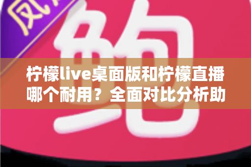 柠檬live桌面版和柠檬直播哪个耐用？全面对比分析助你做出最佳选择